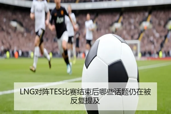 LNG对阵TES比赛结束后哪些话题仍在被反复提及