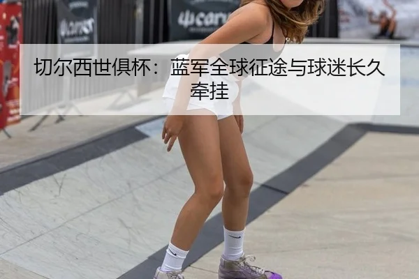 切尔西世俱杯：蓝军全球征途与球迷长久牵挂